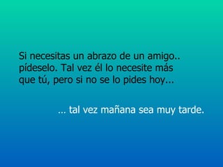 Si necesitas un abrazo de un amigo..  pídeselo. Tal vez él lo necesite más  que tú, pero si no se lo pides hoy...  …  tal vez mañana sea muy tarde.  