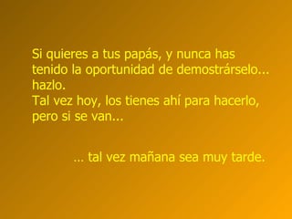 Si quieres a tus papás, y nunca has  tenido la oportunidad de demostrárselo... hazlo.  Tal vez hoy, los tienes ahí para hacerlo, pero si se van...  …  tal vez mañana sea muy tarde.  