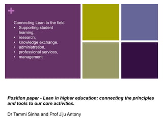 +
Position paper - Lean in higher education: connecting the principles
and tools to our core activities.
Dr Tammi Sinha and Prof Jiju Antony
Connecting Lean to the field
• Supporting student
learning,
• research,
• knowledge exchange,
• administration,
• professional services,
• management
 