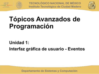 Departamento de Sistemas y Computación
TECNOLÓGICO NACIONAL DE MÉXICO
Instituto Tecnológico de Ciudad Madero
Tópicos Avanzados de
Programación
Unidad 1:
Interfaz gráfica de usuario - Eventos
 