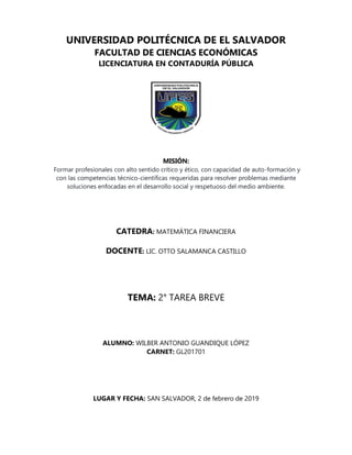 UNIVERSIDAD POLITÉCNICA DE EL SALVADOR
FACULTAD DE CIENCIAS ECONÓMICAS
LICENCIATURA EN CONTADURÍA PÚBLICA
MISIÓN:
Formar profesionales con alto sentido crítico y ético, con capacidad de auto-formación y
con las competencias técnico-científicas requeridas para resolver problemas mediante
soluciones enfocadas en el desarrollo social y respetuoso del medio ambiente.
CATEDRA: MATEMÁTICA FINANCIERA
DOCENTE: LIC. OTTO SALAMANCA CASTILLO
TEMA: 2° TAREA BREVE
ALUMNO: WILBER ANTONIO GUANDIQUE LÓPEZ
CARNET: GL201701
LUGAR Y FECHA: SAN SALVADOR, 2 de febrero de 2019
 