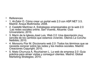 • References
• 1. Al-Zabir O. Cómo crear un portal web 2.0 con ASP.NET 3.5.
Madrid: Anaya Multimedia; 2008.
• 2. Castelló Martínez A. Estrategias empresariales en la web 2.0
:Las redes sociales online. San Vicente, Alicante: Club
Universitario; 2010.
• 3. Marín de la Iglesia,José Luis. Web 2.0 :Una descripción muy
sencilla de los cambios que estamos viviendo. Oleiros La Coruña:
Netbiblo; 2010.
• 4. Monsoriu Flor M. Diccionario web 2.0 :Todos los términos que se
necesita conocer sobre las redes y los medios sociales. Madrid:
Creaciones Copyright; 2010.
• 5. Nieto Churruca A, Rouhiainen L. La web de empresa 2.0 :Guia
práctica para atraer visitas y conseguir clientes. Madrid: Global
Marketing Strategies; 2010.
 