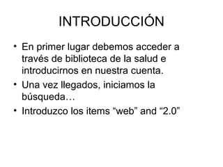 INTRODUCCIÓN
• En primer lugar debemos acceder a
través de biblioteca de la salud e
introducirnos en nuestra cuenta.
• Una vez llegados, iniciamos la
búsqueda…
• Introduzco los items “web” and “2.0”
 