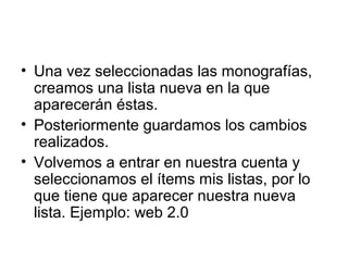 • Una vez seleccionadas las monografías,
creamos una lista nueva en la que
aparecerán éstas.
• Posteriormente guardamos los cambios
realizados.
• Volvemos a entrar en nuestra cuenta y
seleccionamos el ítems mis listas, por lo
que tiene que aparecer nuestra nueva
lista. Ejemplo: web 2.0
 