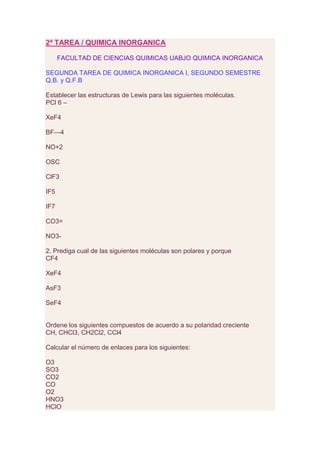 2ª TAREA / QUIMICA INORGANICA

      FACULTAD DE CIENCIAS QUIMICAS UABJO QUIMICA INORGANICA

SEGUNDA TAREA DE QUIMICA INORGANICA I, SEGUNDO SEMESTRE
Q.B. y Q.F.B

Establecer las estructuras de Lewis para las siguientes moléculas.
PCl 6 –

XeF4

BF—4

NO+2

OSC

ClF3

IF5

IF7

CO3=

NO3-

2. Prediga cual de las siguientes moléculas son polares y porque
CF4

XeF4

AsF3

SeF4


Ordene los siguientes compuestos de acuerdo a su polaridad creciente
CH, CHCl3, CH2Cl2, CCl4

Calcular el número de enlaces para los siguientes:

O3
SO3
CO2
CO
O2
HNO3
HClO
 