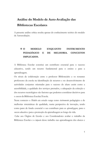 Análise do Modelo de Auto-Avaliação das Bibliotecas Escolares A presente análise crítica resulta apenas do conhecimento teórico do modelo de Autoavaliação. O MODELO ENQUANTO INSTRUMENTO PEDAGÓGICO E DE MELHORIA. CONCEITOS IMPLICADOS. A Biblioteca Escolar constitui um contributo essencial para o sucesso educativo, sendo um recurso fundamental para o ensino e para a aprendizagem.  Os níveis de colaboração entre o professor Bibliotecário e os restantes professores da escola na identificação de recursos e no desenvolvimento de actividades conjuntas orientadas para o sucesso do aluno assim como a acessibilidade, a qualidade dos serviços prestados, a adequação da colecção e dos recursos tecnológicos são factores que podemos considerar decisivos para o sucesso da Biblioteca Escolar/Escola. Neste contexto o Modelo em estudo surge como instrumento pedagógico e de melhorias sistemáticas de qualidade, numa perspectiva de inovação, tendo como pano de fundo essencial o seu contributo para as aprendizagens, para o sucesso educativo e para a promoção da aprendizagem ao longo da vida.  Cabe aos Órgãos de Gestão e aos Coordenadores avaliar o trabalho da Biblioteca Escolar e o impacto desse trabalho nas aprendizagens dos alunos e no funcionamento da Escola, possibilitando identificar áreas de sucesso e outras que necessitem de maior investimento. Daqui decorrem os seguintes conceitos ou ideias chave: a noção de valor; o entendimento da auto-avaliação como um processo pedagógico e regulador; a delimitação de áreas nucleares de trabalho no campo da Biblioteca Escolar e a definição de um modelo /instrumento pedagógico que permitirá orientar as escolas para o sucesso. O Modelo de Auto-Avaliação organiza-se em quatro domínios: apoio ao desenvolvimento curricular; leitura e literacias; projectos, parcerias e actividades livres e de abertura à comunidade e gestão da Biblioteca Escolar. Considero-os abrangentes às diferentes funções atribuídas a uma Biblioteca Escolar e evidenciam-se, constituindo uma mais-valia, possibilitando a consecução de planos de acção para as Bibliotecas Escolares em geral, permitindo dar resposta aos Projectos Educativos delineados pelas escolas. PERTINÊNCIA DA EXISTÊNCIA DE UM MODELO DE AVALIAÇÃO PARA AS BIBLIOTECAS ESCOLARES A autoavaliação das Bibliotecas Escolares, deverá constituir uma componente indispensável ao seu desenvolvimento.  O Modelo actual promove a auto reflexão que está na base do conhecimento necessário à condução de objectivos. A Escola precisa de demonstrar que está no bom caminho, que está a fazer um bom trabalho, e a autoavaliação é parte inerente ao desenvolvimento da própria escola. Pretendemos que este modelo contribua para que as Bibliotecas Escolares se transformem em organismos capazes de melhorar os seus serviços de forma continuada, através da recolha sistemática de evidências , “ Evidence-based school librarianship, according to Ross Todd, director of Rutgers University’s Center for International Scholarship in School Libraries (CISSL), “is an approach that systematically engages research-derived evidence, school librarian-observed evidence, and user-reported evidence in the ongoing processes of decision making, development, and continuous improvement to achieve the school’s mission and goals. These goals typically center on student achievement and quality teaching and learning.”  É importante aferir a eficácia dos serviços das Bibliotecas Escolares, numa época de mudanças e a existência de um documento orientador igual para todas as escolas, podendo cada uma ajustá-lo à sua realidade, parece-me bastante útil e permite que todas as BEs caminhem mais ou menos no mesmo sentido, isto é, na procura da melhoria ou mesmo da excelência. ORGANIZAÇÃO ESTRUTURAL E FUNCIONAL. ADEQUAÇÃO E CONSTRANGIMENTOS Com a implementação do Modelo de Autoavaliação nas Bibliotecas Escolares portuguesas, pretendemos uma abordagem qualitativa, em que os processos são apenas etapas mas não objectivos em si mesmos. O que conta na aplicação deste modelo são os resultados, que serão encarados de modo formativo, os quais apontam os pontos fortes e fracos, de modo a realizar-se uma gestão de desenvolvimento contínua e uma gestão de eficácia.  Verificamos que no Modelo de Autoavaliação, as áreas prioritárias são bem definidas em função da realidade de cada escola. Este modelo pressupõe flexibilidade, isto é, adaptação à realidade de cada situação/Escola, sob pena de haver discrepâncias que, por serem irrealistas, percam de vista as necessidades da biblioteca, o que mistificaria todo o processo de avaliação e colocaria em causa o seu próprio desenvolvimento. Já tínhamos referido os quatro domínios que estruturam o Modelo de autoavaliação a implementar nas escolas. O domínio A compreende dois subdomínios: A.1. a Articulação curricular da BE com as estruturas pedagógicas e os docentes; A. 2. Desenvolvimento da literacia da informação. O domínio B, abarca a Leitura e Literacias. O domínio C. Projectos e parcerias, compreende os subdomínios: C 1. Apoio a actividades livres, de natureza extracurricular e de enriquecimento curricular.C2. Projectos e parcerias. O quarto domínio diz respeito à Gestão da biblioteca. Os subdomínios: D.1.Articulação da BE com a escola/agrupamento; acesso e serviços prestados pela BE; D.2.Condições humanas e materiais para a prestação de serviços e, finalmente, D.3. Gestão da colecção/informação. Os domínios encontram-se estruturados numa grelha de quatro colunas, cuja leitura horizontal se inicia nos indicadores, operacionalizados em factores críticos de sucesso para a recolha de evidências. O conceito de Evidence-based pratice traduz-se no desenvolvimento de práticas sistemáticas de recolha de evidências, associadas ao trabalho do dia-a-dia. Deve ser feita de modo contínuo como já referimos, de fontes diversas, tais como: documentos já existentes, registos diversos, materiais produzidos pela biblioteca, estatísticas, trabalhos realizados e instrumentos específicos da recolha de dados para a autoavaliação (questionários, entrevistas…)  No entanto, refira-se que por vezes as evidências, são difíceis de provar, pelas mais variadas razões, nomeadamente pela falta de registo, até mesmo por falta de tempo ou pela dificuldade simplesmente de se provar /concretizar.  Evidence-based pratice, permite demonstrar o impacto e os resultados de uma determinada decisão, fornecendo informação acerca do contributo da Biblioteca às aprendizagens dos alunos. Para cada indicador, há uma coluna à direita com instruções para melhorar os aspectos necessários à optimização. No final de cada domínio, surge uma tabela de escalas de avaliação qualitativa (do fraco ao Excelente) e quantitativa (de 1 a 4). De salientar uma vez mais, que a flexibilidade, é uma característica relevante em todo o processo de Autoavaliação e que vem evitar a aplicação da matriz com os mesmos indicadores nas várias escolas, permitindo a adequação à realidade de cada BE. Acresce a exequibilidade do Modelo, mas representativo de uma excessiva sobrecarga de trabalho e burocratização em especial para o Professor Bibliotecário e equipa. INTEGRAÇÃO/APLICAÇÃO À REALIDADE DA ESCOLA  A possibilidade de adequação da estrutura do “Modelo” às áreas fundamentais em que se desenvolve o trabalho da BE, representa um ponto bastante positivo e favorável à sua implementação”.  Conseguir que a auto-avaliação da BE se assuma como um “instrumento agregador, capaz de unir a escola em torno do valor da BE e do impacto que pode ter na escola e nas aprendizagens”é também profícuo. Potencialmente aplicável desde que adaptado às especificidades das escolas portuguesas é de grande utilidade para a avaliação interna e avaliação externa da escola, contudo deveria ser simplificado. Pese embora a adopção /aproximação à realidade por etapas, seleccionando um domínio em cada ano, para proceder à aplicação dos instrumentos, e por um período de 4 anos para completar o ciclo de avaliação, o desenvolvimento do processo é contínuo e o trabalho de recolha de evidências e posterior tratamento e contextualização das mesmas torna-se progressivamente mais denso e complexo, o que é pouco conciliável com a gestão diária das BE, tal como as conhecemos actualmente. Os resultados da Autoavaliação devem ser divulgados/partilhados/discutidos nos Órgãos de Gestão Pedagógica devendo ter impacto no processo de planificação e de gestão da Escola/Agrupamento no que concerne à definição de prioridades e às propostas de acções de melhoria. COMPETÊNCIAS DO PROFESSOR BIBLIOTECÁRIO E ESTRATÉGIAS IMPLICADAS NA SUA APLICAÇÃO. O Ponto 3, do artigo nº 9, do Despacho 19 117/2008 define as competências do professor bibliotecário do seguinte modo: “Ao coordenador da BE compete o desenvolvimento das seguintes funções: Promover a integração da biblioteca na escola (projecto educativo, projecto curricular, regulamento interno);b) Assegurar a gestão da biblioteca e dos recursos humanos e materiais a ela afectos;c) Definir e operacionalizar, em articulação com a direcção executiva, as estratégias e actividades de política documental da escola;d) Coordenar uma equipa, previamente definida com o conselho executivo;e) Favorecer o desenvolvimento das literacias, designadamente da leitura e da informação, e apoiar o desenvolvimento curricular;f) Promover o uso da biblioteca e dos seus recursos dentro e fora da escola;g) Representar a BE no conselho pedagógico, sempre que o regulamento interno o preveja.  … sem prejuízo de outras definidas no Regulamento interno. Segundo Eisenberg e Miller (2002)This man Wants to change your Job” o professor Bibliotecário deve: Ser um comunicador efectivo no seio da instituição; Ser proactivo; Saber exercer influência junto de professores e do Conselho Directivo; Ser útil, relevante e considerado pelos outros membros da comunidade educativa; Ser observador e investigativo; Ser capaz de ver o todo “the big teacher”; Saber estabelecer prioridades; Realizar uma abordagem construtiva aos problemas e à realidade; Ser gestor dos serviços e dos recursos; Ser tutor, professor e um avaliador de recursos, com o objectivo de apoiar e contribuir para as aprendizagens; Saber gerir e avaliar de acordo com a missão e objectivos da escola Saber trabalhar com os departamentos … Pergunto, será praticável, tanta “competência”, tanta burocratização, centralizada numa só pessoa…equipa? E o factor tempo? … Para além das competências enunciadas o professor bibliotecário tem neste processo de Avaliação um papel fundamental, revelando-se como figura central na sua implementação. Para isso, deve demonstrar competências de liderança, comunicação interpessoal, capacidade de gestão, definindo áreas de intervenção prioritária e de acordo os objectivos previstos no PAA e PE da escola/agrupamento, promovendo o trabalho colaborativo/cooperativo com os docentes e outros agentes da comunidade educativa. O acompanhamento e colaboração dos Órgãos de Gestão e do Conselho Pedagógico são igualmente importantes. O modelo de auto-avaliação da BE exige procedimentos e metodologias próprias devendo o PB sensibilizar e mobilizar toda a Escola para o processo avaliativo a implementar. Uma equipa coesa, motivada e informada será também, uma mais-valia para o prosseguimento do processo e consequentes melhorias da instituição.                                                                                          Maria Antónia do Carmo 