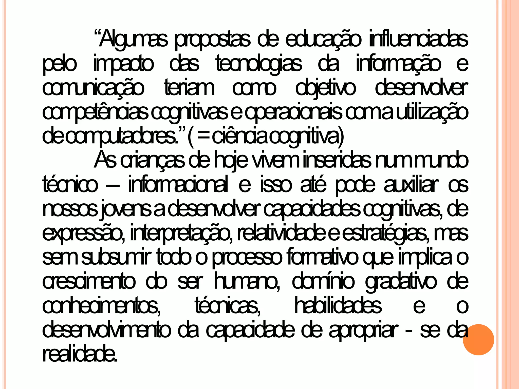 “Algumas propostas de educação influenciadas
pelo impacto das tecnologias da informação e
comunicação teriam como objetivo desenvolver
competênciascognitivaseoperacionaiscomautilização
decomputadores.”(=ciênciacognitiva)
Ascriançasdehojeviveminseridasnummundo
técnico – informacional e isso até pode auxiliar os
nossosjovensadesenvolvercapacidadescognitivas,de
expressão,interpretação,relatividadeeestratégias,mas
semsubsumir todooprocessoformativoqueimplicao
crescimento do ser humano, domínio gradativo de
conhecimentos, técnicas, habilidades e o
desenvolvimento da capacidade de apropriar - se da
realidade.
 
