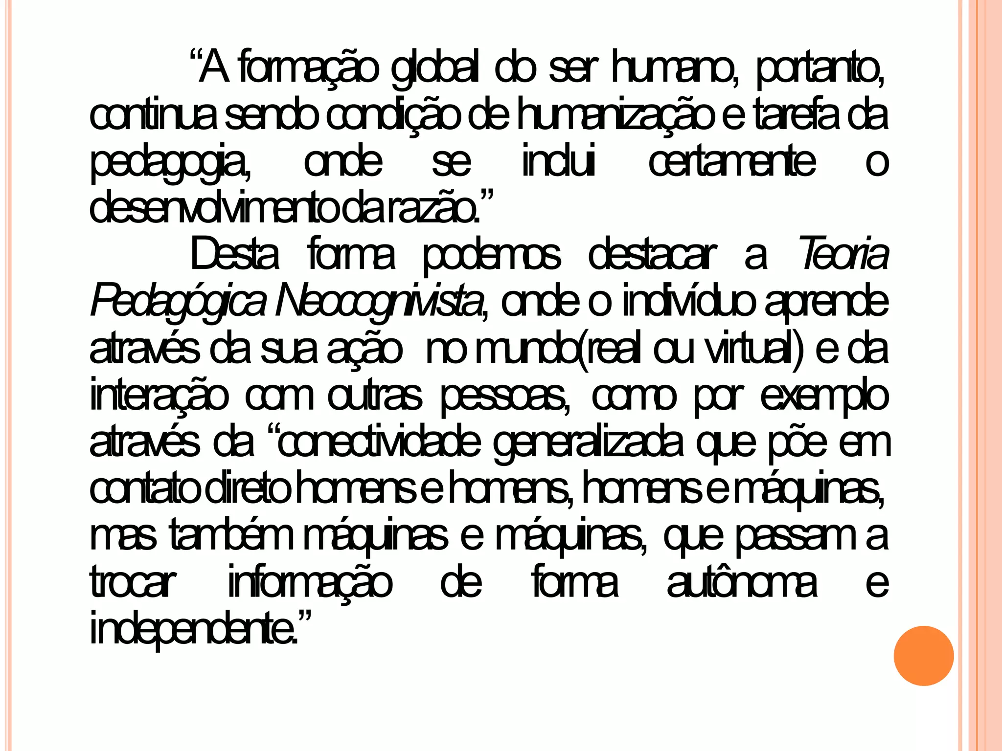 “A formação global do ser humano, portanto,
continuasendocondiçãodehumanizaçãoetarefada
pedagogia, onde se inclui certamente o
desenvolvimentodarazão.”
Desta forma podemos destacar a Teoria
PedagógicaNeocognivista, ondeo indivíduoaprende
atravésdasuaação nomundo(real ouvirtual) eda
interação com outras pessoas, como por exemplo
através da “conectividade generalizada que põe em
contatodiretohomensehomens,homensemáquinas,
mas tambémmáquinas e máquinas, que passama
trocar informação de forma autônoma e
independente.”
 