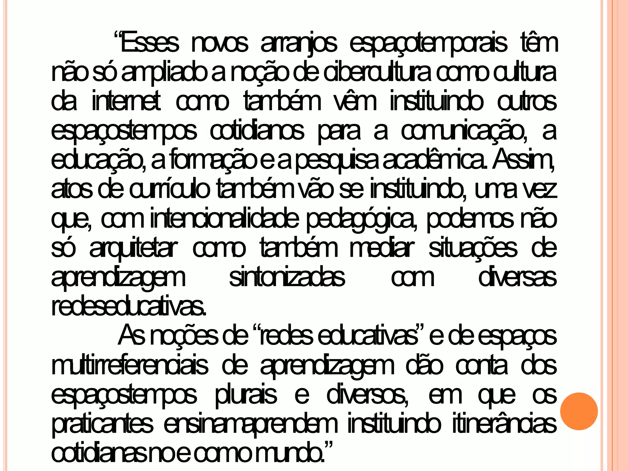 “Esses novos arranjos espaçotemporais têm
nãosóampliadoanoçãodeciberculturacomocultura
da internet como também vêm instituindo outros
espaçostempos cotidianos para a comunicação, a
educação,aformaçãoeapesquisaacadêmica.Assim,
atosdecurrículotambémvãoseinstituindo, umavez
que, comintencionalidade pedagógica, podemosnão
só arquitetar como também mediar situações de
aprendizagem sintonizadas com diversas
redeseducativas.
Asnoçõesde“redeseducativas”edeespaços
multirreferenciais de aprendizagem dão conta dos
espaçostempos plurais e diversos, em que os
praticantes ensinamaprendem instituindo itinerâncias
cotidianasnoecomomundo.”
 