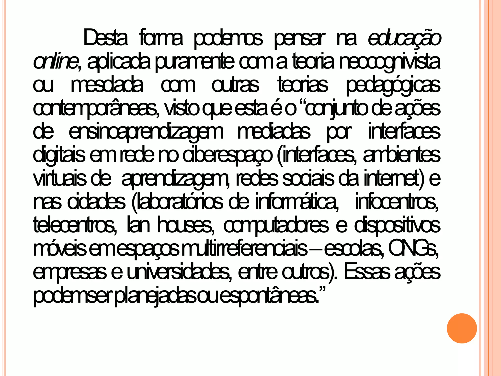 Desta forma podemos pensar na educação
online, aplicadapuramentecomateorianeocognivista
ou mesclada com outras teorias pedagógicas
contemporâneas,vistoqueestaéo“conjuntodeações
de ensinoaprendizagem mediadas por interfaces
digitaisemredenociberespaço(interfaces, ambientes
virtuaisde aprendizagem, redessociaisdainternet) e
nas cidades (laboratórios de informática, infocentros,
telecentros, lan houses, computadores e dispositivos
móveisemespaçosmultirreferenciais–escolas,ONGs,
empresaseuniversidades, entreoutros). Essasações
podemserplanejadasouespontâneas.”
 