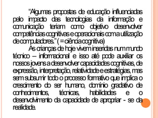 “Algumas propostas de educação influenciadas
pelo impacto das tecnologias da informação e
comunicação teriam como objetivo desenvolver
competênciascognitivaseoperacionaiscomautilização
decomputadores.”(=ciênciacognitiva)
Ascriançasdehojeviveminseridasnummundo
técnico – informacional e isso até pode auxiliar os
nossosjovensadesenvolvercapacidadescognitivas,de
expressão,interpretação,relatividadeeestratégias,mas
semsubsumir todooprocessoformativoqueimplicao
crescimento do ser humano, domínio gradativo de
conhecimentos, técnicas, habilidades e o
desenvolvimento da capacidade de apropriar - se da
realidade.
 