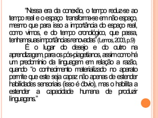 “Nessa era da conexão, o tempo reduz-se ao
temporeal eoespaço transforma-seemnãoespaço,
mesmo que para isso a importância do espaço real,
como vimos, e do tempo cronológico, que passa,
tenhamsuasimportânciasrenovadas”(Lemos,2003,p.9)
É o lugar do desejo e do outro na
aprendizagem,paraospós-piagetianos,assimcomohá
um predomínio da linguagem em relação a razão,
quando “o conhecimento materializado no aparato
permitequeeste sejacapaznãoapenasdeestender
habilidadessensoriais (issoéóbvio), masohabilita a
estender a capacidade humana de produzir
linguagens.”
 