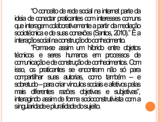 “Oconceitoderedesocial nainternetparteda
ideiadeconectar praticantes cominteressescomuns
queinteragemcolaborativamenteapartirdamediação
sociotécnicaedesuasconexões(Santos,2010).”Éa
interaçãosocialnaconstruçãodoconhecimento.
“Forma-se assim um híbrido entre objetos
técnicos e seres humanos em processos de
comunicaçãoedeconstruçãodeconhecimentos.Com
isso, os praticantes se encontram não só para
compartilhar suas autorias, como também – e
sobretudo–paracriarvínculossociaiseafetivospelas
mais diferentes razões objetivas e subjetivas”,
interagindoassimde formasocioconstrutivistacoma
singularidadeepluralidadedosujeito.
 