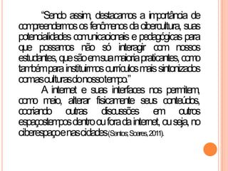“Sendo assim, destacamos a importância de
compreendermososfenômenosdacibercultura, suas
potencialidades comunicacionais e pedagógicas para
que possamos não só interagir com nossos
estudantes,quesãoemsuamaioriapraticantes,como
tambémparainstituirmoscurrículosmaissintonizados
comasculturasdonossotempo.”
A internet e suas interfaces nos permitem,
como meio, alterar fisicamente seus conteúdos,
cocriando outras discussões em outros
espaçostemposdentroouforadainternet,ouseja,no
ciberespaçoenascidades(Santos;Soares,2011).
 