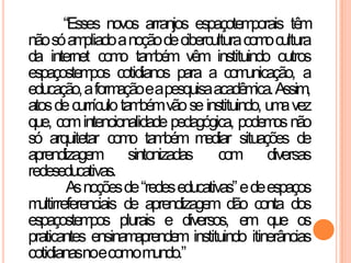 “Esses novos arranjos espaçotemporais têm
nãosóampliadoanoçãodeciberculturacomocultura
da internet como também vêm instituindo outros
espaçostempos cotidianos para a comunicação, a
educação,aformaçãoeapesquisaacadêmica.Assim,
atosdecurrículotambémvãoseinstituindo, umavez
que, comintencionalidade pedagógica, podemosnão
só arquitetar como também mediar situações de
aprendizagem sintonizadas com diversas
redeseducativas.
Asnoçõesde“redeseducativas”edeespaços
multirreferenciais de aprendizagem dão conta dos
espaçostempos plurais e diversos, em que os
praticantes ensinamaprendem instituindo itinerâncias
cotidianasnoecomomundo.”
 