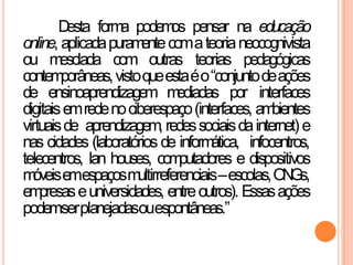 Desta forma podemos pensar na educação
online, aplicadapuramentecomateorianeocognivista
ou mesclada com outras teorias pedagógicas
contemporâneas,vistoqueestaéo“conjuntodeações
de ensinoaprendizagem mediadas por interfaces
digitaisemredenociberespaço(interfaces, ambientes
virtuaisde aprendizagem, redessociaisdainternet) e
nas cidades (laboratórios de informática, infocentros,
telecentros, lan houses, computadores e dispositivos
móveisemespaçosmultirreferenciais–escolas,ONGs,
empresaseuniversidades, entreoutros). Essasações
podemserplanejadasouespontâneas.”
 