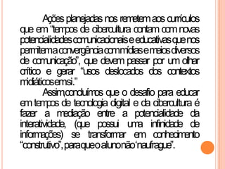 Açõesplanejadasnos remetemaoscurrículos
que em“tempos de cibercultura contamcomnovas
potencialidadescomunicacionaiseeducativasquenos
permitemaconvergênciacommídiasemeiosdiversos
de comunicação”, que devem passar por um olhar
crítico e gerar “usos deslocados dos contextos
midiáticosemsi.”
Assim,concluímos que o desafio para educar
emtempos de tecnologia digital e da cibercultura é
fazer a mediação entre a potencialidade da
interatividade, (que possui uma infinidade de
informações) se transformar em conhecimento
“construtivo”,paraqueoalunonão„naufrague”.
 