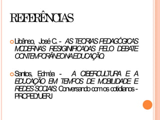 REFERÊNCIAS
Libâneo, JoséC. - ASTEORIASPEDAGÓGICAS
MODERNAS RESIGINIFICADAS PELO DEBATE
CONTEMPORÂNEONAEDUCAÇÃO.
Santos, Edméa - A CIBERCULTURA E A
EDUCAÇÃO EM TEMPOS DE MOBILIDADE E
REDESSOCIAIS:Conversandocomoscotidianos-
PROPED/UERJ
 