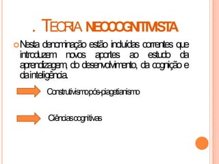 . TEORIA NEOCOGNITIVISTA
Nesta denominação estão incluídas correntes que
introduzem novos aportes ao estudo da
aprendizagem, do desenvolvimento, da cognição e
dainteligência.
Ciênciascognitivas
Construtivismopós-piagetianismo
 