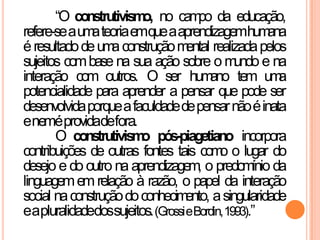“O construtivismo, no campo da educação,
refere-seaumateoriaemqueaaprendizagemhumana
éresultadodeumaconstruçãomental realizadapelos
sujeitos combase na sua ação sobre o mundo e na
interação com outros. O ser humano tem uma
potencialidade para aprender a pensar que pode ser
desenvolvidaporqueafaculdadedepensarnãoéinata
eneméprovidadefora.
O construtivismo pós-piagetiano incorpora
contribuições de outras fontes tais como o lugar do
desejo e do outro na aprendizagem, o predomínio da
linguagememrelação à razão, o papel da interação
social naconstruçãodoconhecimento, asingularidade
eapluralidadedossujeitos.(GrossieBordin,1993).”
 