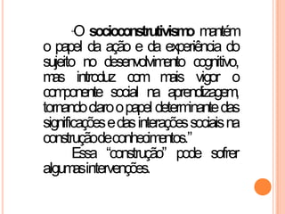 “O socioconstrutivismo mantém
o papel da ação e da experiência do
sujeito no desenvolvimento cognitivo,
mas introduz com mais vigor o
componente social na aprendizagem,
tornandoclaroopapel determinantedas
significaçõesedasinteraçõessociaisna
construçãodeconhecimentos.”
Essa “construção” pode sofrer
algumasintervenções.
 