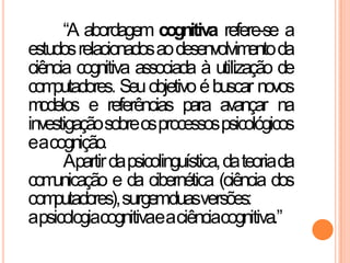 “A abordagem cognitiva refere-se a
estudosrelacionadosaodesenvolvimentoda
ciência cognitiva associada à utilização de
computadores. Seuobjetivoébuscar novos
modelos e referências para avançar na
investigaçãosobreosprocessospsicológicos
eacognição.
Apartirdapsicolinguística,dateoriada
comunicação e da cibernética (ciência dos
computadores),surgemduasversões:
apsicologiacognitivaeaciênciacognitiva.”
 