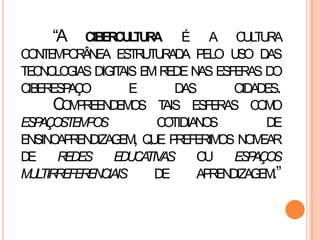 “A CIBERCULTURA É A CULTURA
CONTEMPORÂNEA ESTRUTURADA PELO USO DAS
TECNOLOGIAS DIGITAIS EMREDE NAS ESFERAS DO
CIBERESPAÇO E DAS CIDADES.
COMPREENDEMOS TAIS ESFERAS COMO
ESPAÇOSTEMPOS COTIDIANOS DE
ENSINOAPRENDIZAGEM, QUE PREFERIMOS NOMEAR
DE REDES EDUCATIVAS OU ESPAÇOS
MULTIRREFERENCIAIS DE APRENDIZAGEM.”
 