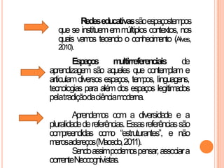Redeseducativassãoespaçostempos
que se instituememmúltiplos contextos, nos
quais vamos tecendo o conhecimento (Alves,
2010).
Espaços multirreferenciais de
aprendizagem são aqueles que contemplam e
articulamdiversos espaços, tempos, linguagens,
tecnologias para alémdos espaços legitimados
pelatradiçãodaciênciamoderna.
Aprendemos com a diversidade e a
pluralidadedereferências.Essasreferênciassão
compreendidas como “estruturantes”, e não
merosadereços(Macedo,2011).
Sendoassimpodemospensar,associara
correnteNeocognivistas.
 