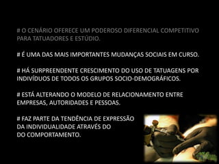 # O CENÁRIO OFERECE UM PODEROSO DIFERENCIAL COMPETITIVO
PARA TATUADORES E ESTÚDIO.

# É UMA DAS MAIS IMPORTANTES MUDANÇAS SOCIAIS EM CURSO.

# HÁ SURPREENDENTE CRESCIMENTO DO USO DE TATUAGENS POR
INDIVÍDUOS DE TODOS OS GRUPOS SOCIO-DEMOGRÁFICOS.

# ESTÁ ALTERANDO O MODELO DE RELACIONAMENTO ENTRE
EMPRESAS, AUTORIDADES E PESSOAS.

# FAZ PARTE DA TENDÊNCIA DE EXPRESSÃO
DA INDIVIDUALIDADE ATRAVÉS DO
DO COMPORTAMENTO.
 