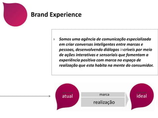 Brand Experience


       ›   Somos uma agência de comunicação especializada
           em criar conversas inteligentes entre marcas e
           pessoas, desenvolvendo diálogos incríveis por meio
           de ações interativas e sensoriais que fomentam a
           experiência positiva com marca no espaço de
           realização que esta habita na mente do consumidor.
 