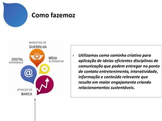 Como fazemoz




           ›   Utilizamos como caminho criativo para
               aplicação de ideias eficientes disciplinas de
               comunicação que podem entregar no ponto
               de contato entretenimento, interatividade,
               informação e conteúdo relevante que
               resulte em maior engajamento criando
               relacionamentos sustentáveis.
 