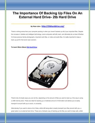 The Importance Of Backing Up Files On An
External Hard Drive- 2tb Hard Drive

________________________
By Peter John - http://2tbharddrive.org/
There's nothing worse than your computer packing in when you haven't backed up all of your important files. Despite
the increase in reliable and intelligent technology, some computers will still crash, and ultimately let us down.Whether
it's those precious family photographs, important work files, or video and audio files, it's really important to keep a
back up just for that worst case scenario.

To Learn More About 2tb Hard Drive

There's lots of simple ways you can do this, depending on the amount of files you want to back up. One way is using
a USB memory stick. These are ideal for backing up a moderate amount of information and allows you to easily
transport it around with you to work, or university.
Alternatively if you want to store a lot of data, whilst still being able to easily transport your files around with you, a
great option is an external hard drive. These are a fantastic way of backing up the files you want to keep safe, whilst

 