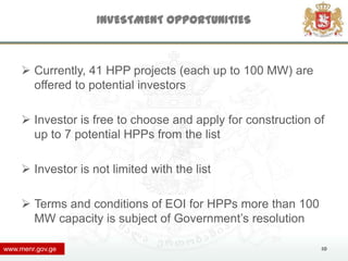 INVESTMENT OPPORTUNITIES



      Currently, 41 HPP projects (each up to 100 MW) are
       offered to potential investors

      Investor is free to choose and apply for construction of
       up to 7 potential HPPs from the list

      Investor is not limited with the list

      Terms and conditions of EOI for HPPs more than 100
       MW capacity is subject of Government’s resolution

www.menr.gov.ge                                               10
 