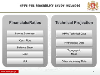 HPPs PRE FEASIBILITY STUDY INCLUDES




        Financials/Ratios               Technical Projection

             Income Statement               HPPs Technical Data

                   Cash Flow
                                              Hydrological Data
                  Balance Sheet
                                                Topographic
                      NPV                          Maps

                      IRR                   Other Necessary Data



www.menr.gov.ge                                                    11
 