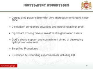INVETSMENT ADVANTEGES


         Deregulated power sector with very impressive turnaround since
          2004

         Distribution companies privatized and operating at high profit

         Significant existing private investment in generation assets

         GoG's strong support and commitment aimed at developing
          hydropower resources

         Simplified Procedures

         Diversified & Expanding export markets including EU


www.menr.gov.ge                                                            14
 
