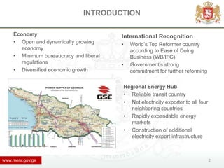 INTRODUCTION

    Economy                             International Recognition
    • Open and dynamically growing      •     World’s Top Reformer country
       economy                                according to Ease of Doing
    • Minimum bureaucracy and liberal         Business (WB/IFC)
       regulations                      •     Government’s strong
    • Diversified economic growth             commitment for further reforming

                                            Regional Energy Hub
                                            • Reliable transit country
                                            • Net electricity exporter to all four
                                              neighboring countries
                                            • Rapidly expandable energy
                                              markets
                                            • Construction of additional
                                              electricity export infrastructure



www.menr.gov.ge                                                                      2
 