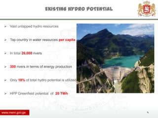 EXISTING HYDRO POTENTIAL


  Vast untapped hydro resources


  Top country in water resources per capita


  In total 26,000 rivers


  300 rivers in terms of energy production


  Only 18% of total hydro potential is utilized


  HPP Greenfield potential of 20 TWh




www.menr.gov.ge                                        4
 