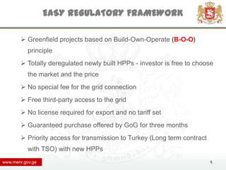 EASY REGULATORY FRAMEWORK

         Greenfield projects based on Build-Own-Operate (B-O-O)
           principle
         Totally deregulated newly built HPPs - investor is free to choose
           the market and the price
         No special fee for the grid connection
         Free third-party access to the grid
         No license required for export and no tariff set
         Guaranteed purchase offered by GoG for three months
         Priority access for transmission to Turkey (Long term contract
           with TSO) with new HPPs
www.menr.gov.ge                                                            5
 