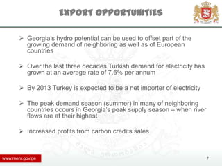 EXPORT OPPORTUNITIES

        Georgia’s hydro potential can be used to offset part of the
         growing demand of neighboring as well as of European
         countries

        Over the last three decades Turkish demand for electricity has
         grown at an average rate of 7.6% per annum

        By 2013 Turkey is expected to be a net importer of electricity

        The peak demand season (summer) in many of neighboring
         countries occurs in Georgia’s peak supply season – when river
         flows are at their highest

        Increased profits from carbon credits sales



www.menr.gov.ge                                                           7
 