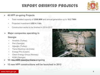 EXPORT ORIENTED PROJECTS

   40 HPP on-going Projects
       •   Total installed capacity of 2506 MW and annual generation up to 10.2 TWH

       •   Projected investment USD 4.1 bln.

       •   Construction works to be finished in 2014-2017


    Major companies operating in
      Georgia
       •  Anadolu (Turkey)
       •  Peri (Georgia)
       •  Ağaoğlu (Turkey)
       •  Trans Electrica Ltd.(India)
       •  Energo Pro (Czech)
       •  Clean Energy Group (Norway)
       •  KGM (Georgia)
     10 new HPP constructions ongoing
       •  Rusmetal (Georgia); and etc

   15 new HPP constructions will be launched in 2012


www.menr.gov.ge                                                                       8
 