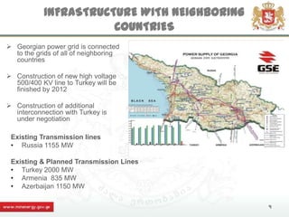 INFRASTRUCTURE WITH NEIGHBORING
                       COUNTRIES
 Georgian power grid is connected
  to the grids of all of neighboring
  countries

 Construction of new high voltage
  500/400 KV line to Turkey will be
  finished by 2012

 Construction of additional
  interconnection with Turkey is
  under negotiation

 Existing Transmission lines
 • Russia 1155 MW

 Existing & Planned Transmission Lines
 • Turkey 2000 MW
 • Armenia 835 MW
 • Azerbaijan 1150 MW

                                              9
 