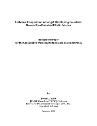 Technical Cooperation Amongst Developing Countries: 
The need for a Revitalized Effort in Pakistan 
Background Paper 
For the Consultative Workshop to formulate a National Policy 
By 
Sohail J. Malik 
[UNDP Consultant TCDC] Chairman 
Innovative Development Strategies (Pvt.) Ltd. 
Islamabad, Pakistan 
December 2002  