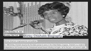 African American congresswoman and politician
In 1968 Shirley Chisholm became the first black woman to serve in the United States Congress. Chisholm is a model of
independence and honesty and has championed several issues including civil rights, aid for the poor, and women's rights.
Shirley Chisholm Biography
Born: November 30, 1924
Brooklyn, New York
 