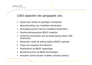 CJKO aspecten die aangepakt zijn;
 Opzet door brede en gedragen werkgroep
 Bewustwording van installatie beheerders
 Overlegstructuren met de installatie beheerders
 Voorbereidingssessies BRZO inspectie
 Uniforme presentatie aan bevoegd gezag status VBS
elementen
 Beheerder heeft de leiding tijdens BRZO inspectie
 Close-out inspectie formaliseren
 Reactiebrief op BRZO rapportage
 Bewaking acties op BRZO bevindingen
 Bewaken communicatie middels centrale postbus
 