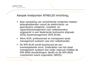 Aanpak knelpunten NTA8120 inrichting;
 Naar aanleiding van verschillende incidenten hebben
belanghebbenden vanuit de elektriciteits- en
gasindustrie veiligheid-, kwaliteit- en
capaciteitsmanagement voor netbeheerders
uitgewerkt in een Nederlands technische afspraak
(NTA) Assetmanagement (NTA 8120).
 Wens ACM, professioneel en transparant asset
management systeem voor een netbeheerder.
 De NTA 8120 wordt beschouwd als een
overkoepelende norm. Onderdelen van het asset
management systeem zijn nader ingevuld middels de
NTA 8000 (buisleidingen; BevB) en de NTA 8620
(voorkomen zware ongevallen; BRZO).
 