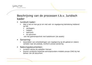 Beschrijving van de processen t.b.v. Juridisch
kader
 Juridisch kader:
 Wat is het en hoe ga je om met wet- en regelgeving betrekking hebbend
op het
 aanleggen,
 hebben,
 bedrijven
 én opruimen
van het gastransportnet met toebehoren (de assets)
 Sensoring:
 beoordelen van ontwikkelingen van regelgeving op dit gebied en (laten)
vertalen naar de praktijk, Conform proces sensoring
 Nalevingsdocumenten:
 juridisch advies bij opstellen hiervan
 leveren juridische expertise serviceproviders middels proces CJKO bij het
beheer van dit document
 