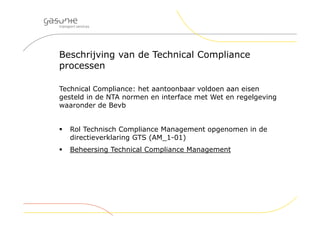 Beschrijving van de Technical Compliance
processen
Technical Compliance: het aantoonbaar voldoen aan eisen
gesteld in de NTA normen en interface met Wet en regelgeving
waaronder de Bevb
 Rol Technisch Compliance Management opgenomen in de
directieverklaring GTS (AM_1-01)
 Beheersing Technical Compliance Management
 