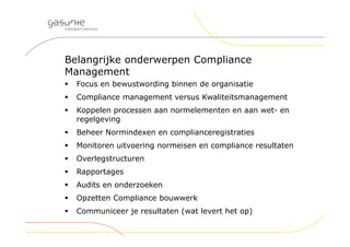 Belangrijke onderwerpen Compliance
Management
 Focus en bewustwording binnen de organisatie
 Compliance management versus Kwaliteitsmanagement
 Koppelen processen aan normelementen en aan wet- en
regelgeving
 Beheer Normindexen en complianceregistraties
 Monitoren uitvoering normeisen en compliance resultaten
 Overlegstructuren
 Rapportages
 Audits en onderzoeken
 Opzetten Compliance bouwwerk
 Communiceer je resultaten (wat levert het op)
 