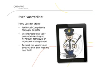 Even voorstellen:
Ferry van der Starre
 Technical Compliance
Manager bij GTS
 Verantwoordelijk voor
procesbeheersing op
NTA8000, NTA8620 en
mijnbouw management
 Bemoei me verder met
alles waar ik een mening
over heb!
 