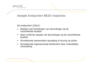 Aanpak knelpunten BRZO inspecties
De knelpunten (2013):
 Relatief veel herhalingen van bevindingen op de
verschillende locaties
 Geen uniforme aanpak van bevindingen op de verschillende
locaties
 Onvoldoende aantoonbare opvolging of sturing op acties
 Onvoldoende eigenaarschap beheerders door onduidelijke
rolverdeling
 